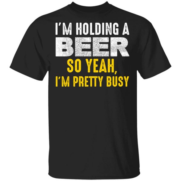 I'm Holding A Beer So Yeah I'm Pretty Busy Shirt 1