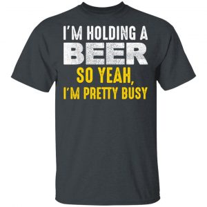 I’m Holding A Beer So Yeah I’m Pretty Busy Shirt Apparel 2