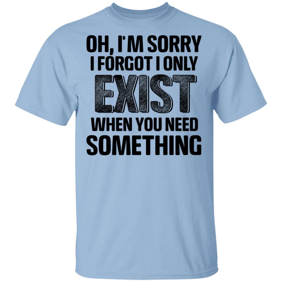 Oh I'm Sorry I Forgot I Only Exist When You Need Something Shirt | El ...