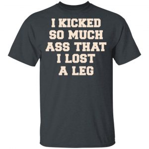 I Kicked So Much Ass That I Lost A Leg Shirt 14