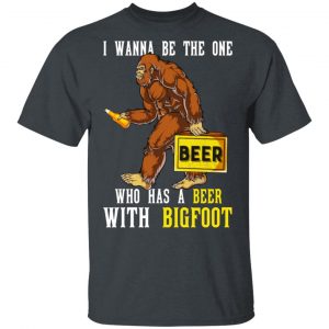 I Wanna Be The One Who Has A Beer With Bigfoot Shirt 14