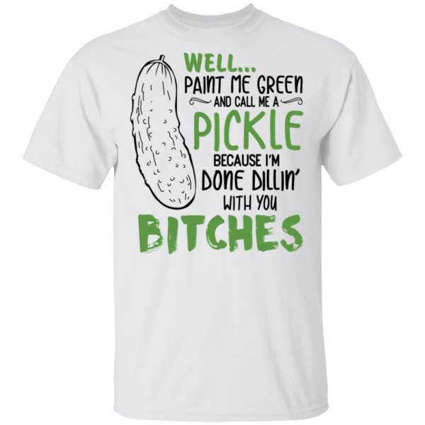 Well Paint Me Green And Call Me A Pickle Because I’m Done Dillin’ With You Bitches Shirt 2
