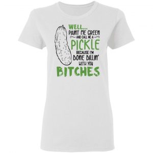 Well Paint Me Green And Call Me A Pickle Because I’m Done Dillin’ With You Bitches Shirt 6
