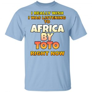 I Really Wish I Was Listening To Africa By Toto Right Now T-Shirts Funny Quotes