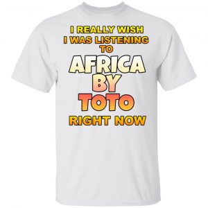 I Really Wish I Was Listening To Africa By Toto Right Now T-Shirts Funny Quotes 2