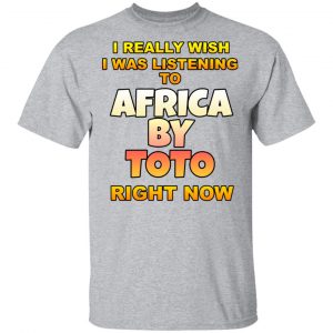 I Really Wish I Was Listening To Africa By Toto Right Now T-Shirts 14