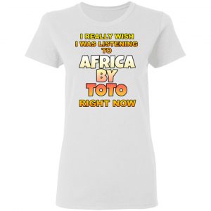 I Really Wish I Was Listening To Africa By Toto Right Now T-Shirts 16