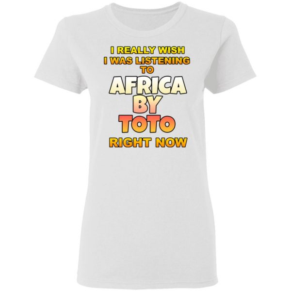 I Really Wish I Was Listening To Africa By Toto Right Now T-Shirts 5