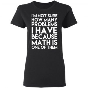 I’m Not Sure How Many Problems I Have Because Math Is One Of Them T-Shirts 17