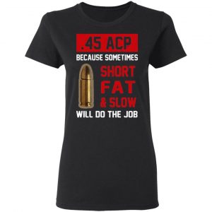 45 ACP Because Sometimes Short Fat And Slow Will Do The Job T-Shirts 5