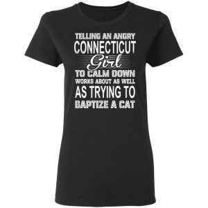 Telling An Angry Connecticut Girl To Calm Down Works About As Well As Trying To Baptize A Cat T-Shirts, Hoodies, Sweatshirt 17