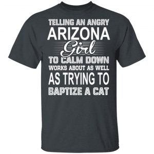 Telling An Angry Arizona Girl To Calm Down Works About As Well As Trying To Baptize A Cat T-Shirts, Hoodies, Sweatshirt 16