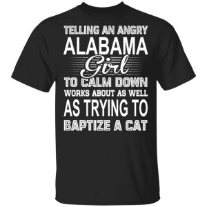 Telling An Angry Alabama Girl To Calm Down Works About As Well As Trying To Baptize A Cat T-Shirts, Hoodies, Sweatshirt Alabama