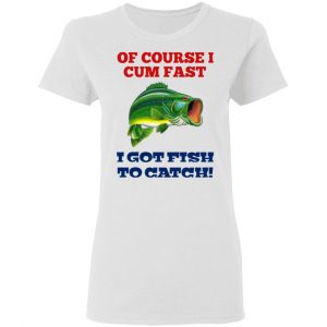 Of Course I Cum Fast I Got Fish To Catch T-Shirts, Hoodies, Sweatshirt 16