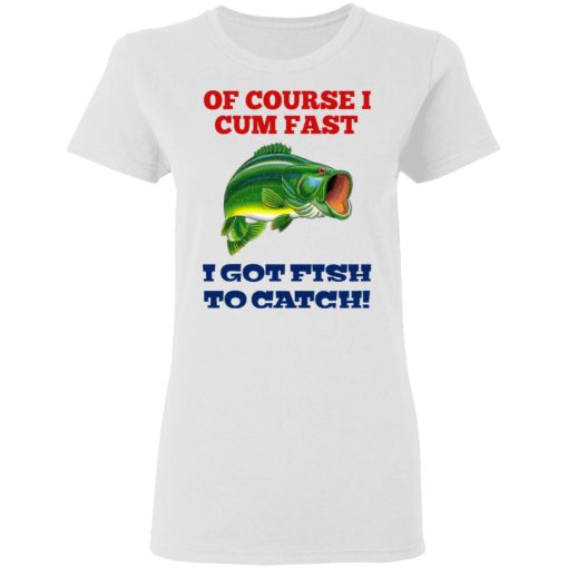 Of Course I Cum Fast I Got Fish To Catch T-Shirts, Hoodies, Sweatshirt 5