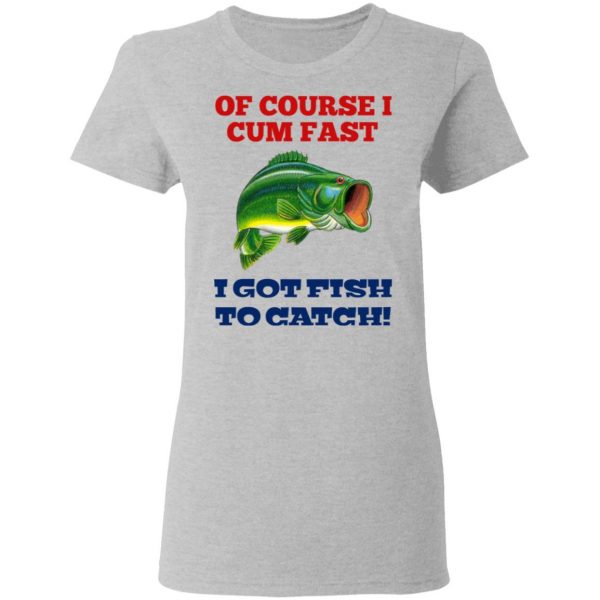 Of Course I Cum Fast I Got Fish To Catch T-Shirts, Hoodies, Sweatshirt 6