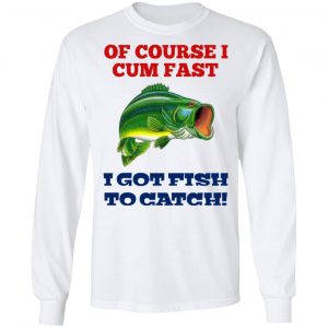 Of Course I Cum Fast I Got Fish To Catch T-Shirts, Hoodies, Sweatshirt 19