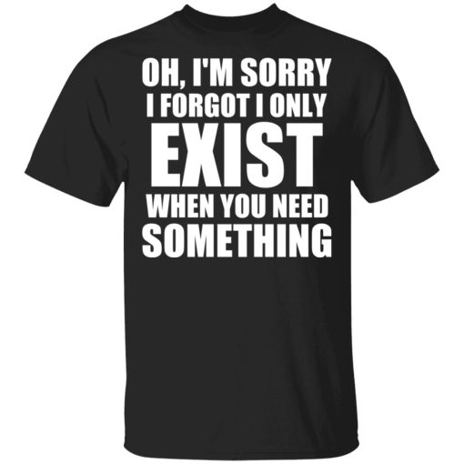 Oh I’m Sorry I Forget I Only Exist When You Need Something T-Shirts, Hoodies, Sweater 1