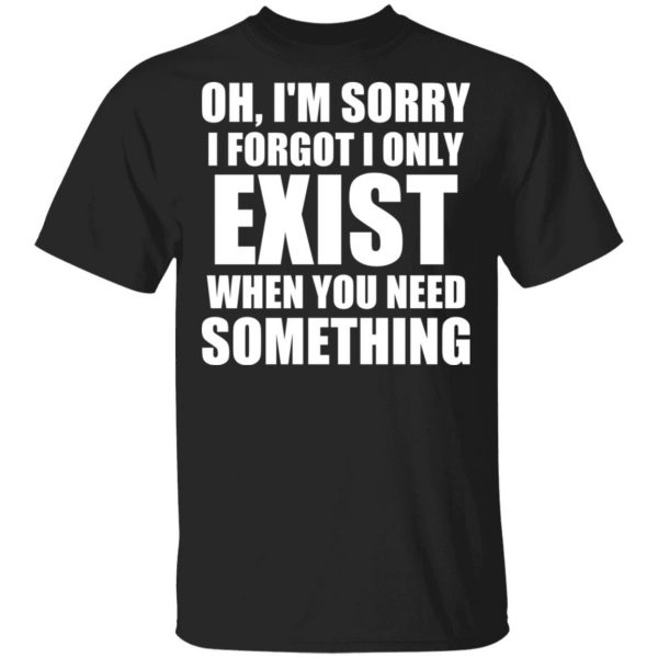 Oh I’m Sorry I Forget I Only Exist When You Need Something T-Shirts, Hoodies, Sweater 1