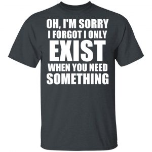 Oh I’m Sorry I Forget I Only Exist When You Need Something T-Shirts, Hoodies, Sweater 14