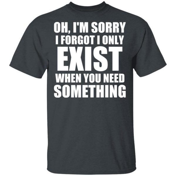 Oh I’m Sorry I Forget I Only Exist When You Need Something T-Shirts, Hoodies, Sweater 2