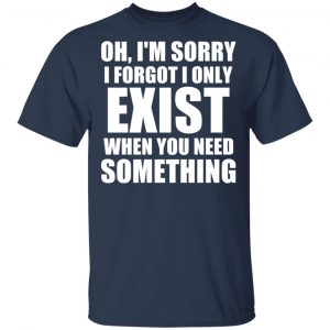 Oh I’m Sorry I Forget I Only Exist When You Need Something T-Shirts, Hoodies, Sweater 15