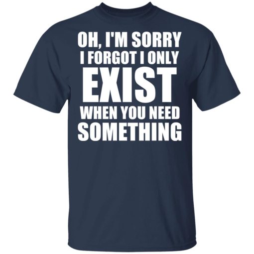 Oh I’m Sorry I Forget I Only Exist When You Need Something T-Shirts, Hoodies, Sweater - Image 3