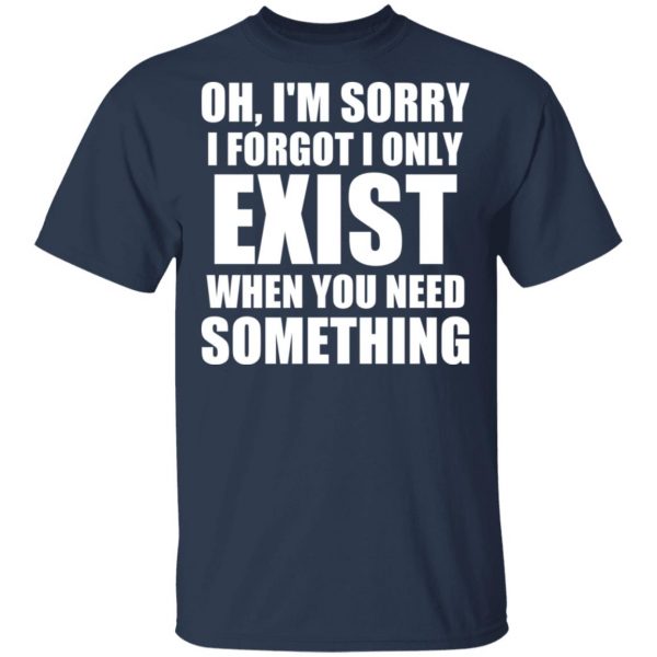 Oh I’m Sorry I Forget I Only Exist When You Need Something T-Shirts, Hoodies, Sweater 3