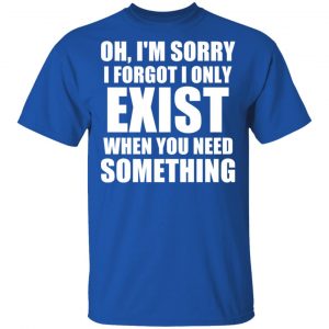Oh I’m Sorry I Forget I Only Exist When You Need Something T-Shirts, Hoodies, Sweater 16