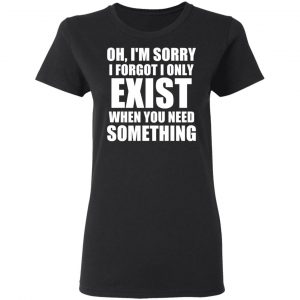 Oh I’m Sorry I Forget I Only Exist When You Need Something T-Shirts, Hoodies, Sweater 17