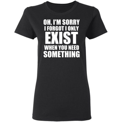 Oh I’m Sorry I Forget I Only Exist When You Need Something T-Shirts, Hoodies, Sweater - Image 5