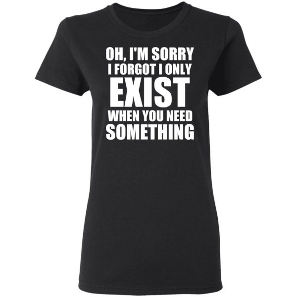 Oh I’m Sorry I Forget I Only Exist When You Need Something T-Shirts, Hoodies, Sweater 5