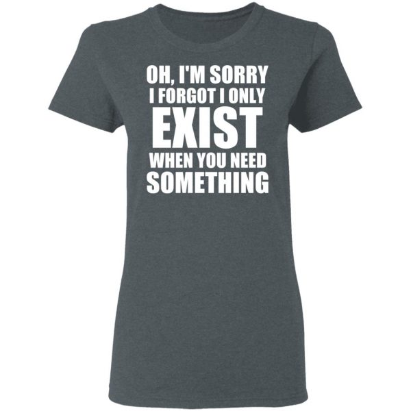 Oh I’m Sorry I Forget I Only Exist When You Need Something T-Shirts, Hoodies, Sweater 6