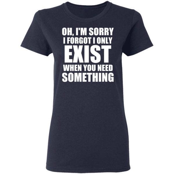Oh I’m Sorry I Forget I Only Exist When You Need Something T-Shirts, Hoodies, Sweater 7