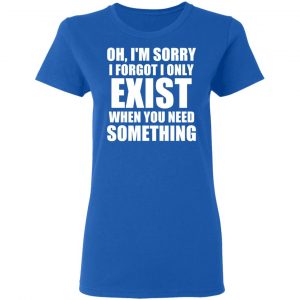 Oh I’m Sorry I Forget I Only Exist When You Need Something T-Shirts, Hoodies, Sweater 20