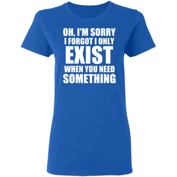 Oh I’m Sorry I Forget I Only Exist When You Need Something T-Shirts, Hoodies, Sweater 8