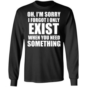 Oh I’m Sorry I Forget I Only Exist When You Need Something T-Shirts, Hoodies, Sweater 21