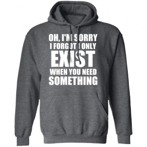 Oh I’m Sorry I Forget I Only Exist When You Need Something T-Shirts, Hoodies, Sweater 24