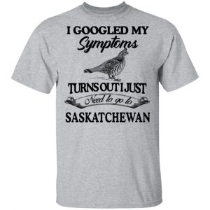 I Googled My Symptoms Turns Out I Just Need To Go To Saskatchewan T-Shirts, Hoodies, Sweater 14