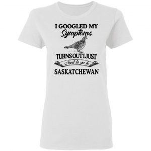 I Googled My Symptoms Turns Out I Just Need To Go To Saskatchewan T-Shirts, Hoodies, Sweater 16