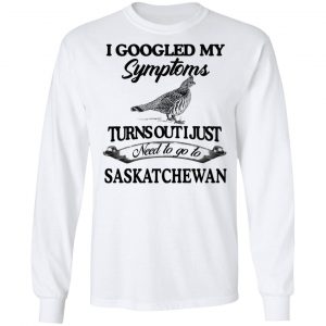I Googled My Symptoms Turns Out I Just Need To Go To Saskatchewan T-Shirts, Hoodies, Sweater 19