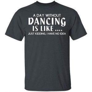 A Day Without Dancing Is Like Just Kidding I Have No Idea T-Shirts, Hoodies, Sweater 14