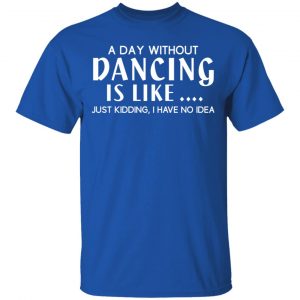 A Day Without Dancing Is Like Just Kidding I Have No Idea T-Shirts, Hoodies, Sweater 16
