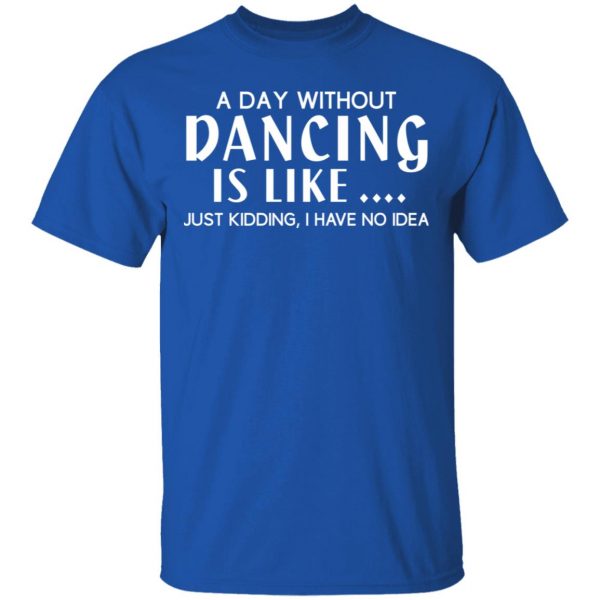 A Day Without Dancing Is Like Just Kidding I Have No Idea T-Shirts, Hoodies, Sweater 4