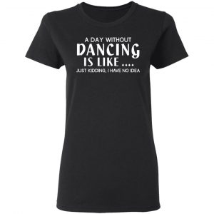 A Day Without Dancing Is Like Just Kidding I Have No Idea T-Shirts, Hoodies, Sweater 17