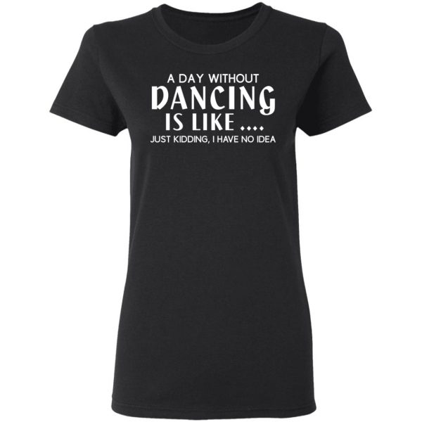A Day Without Dancing Is Like Just Kidding I Have No Idea T-Shirts, Hoodies, Sweater 5