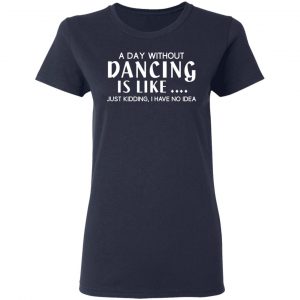 A Day Without Dancing Is Like Just Kidding I Have No Idea T-Shirts, Hoodies, Sweater 19