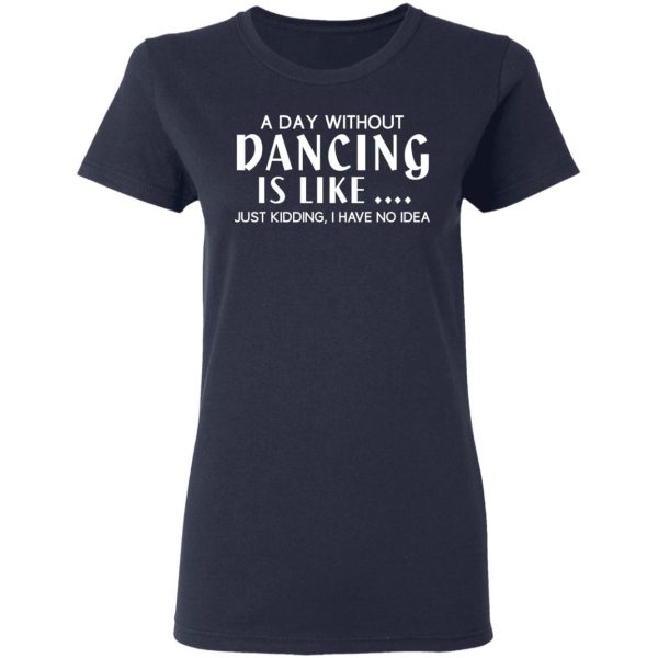 A Day Without Dancing Is Like Just Kidding I Have No Idea T-Shirts, Hoodies, Sweater 7