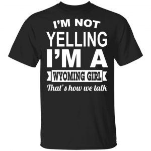 I’m Not Yelling I’m A Wyoming Girl That’s How We Talk T-Shirts, Hoodies, Sweater Wyoming
