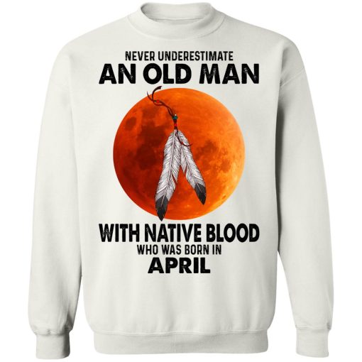 Never Underestimate An Old Man With Native Blood Who Was Born In April T-Shirts, Hoodies, Sweater 11